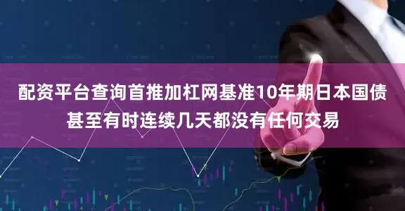 配资平台查询首推加杠网基准10年期日本国债甚至有时连续几天都没有任何交易
