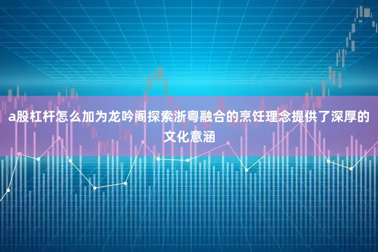 a股杠杆怎么加为龙吟阁探索浙粤融合的烹饪理念提供了深厚的文化意涵