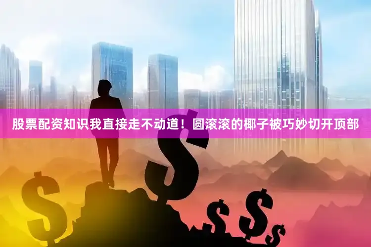 股票配资知识我直接走不动道！圆滚滚的椰子被巧妙切开顶部