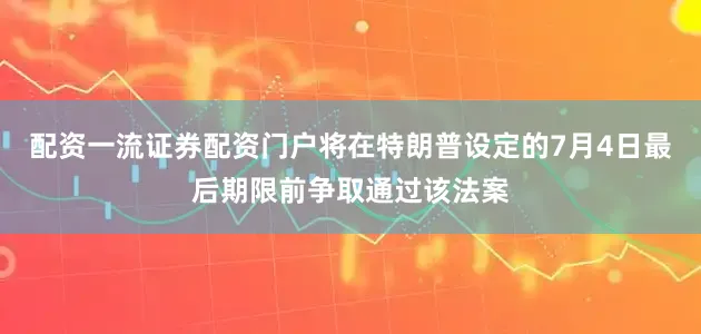 配资一流证券配资门户将在特朗普设定的7月4日最后期限前争取通过该法案