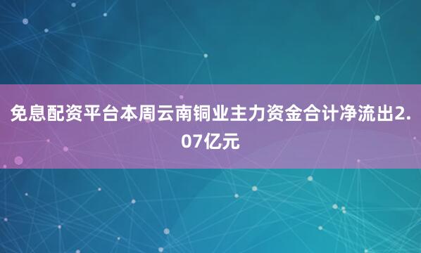 免息配资平台本周云南铜业主力资金合计净流出2.07亿元