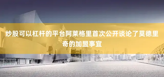 炒股可以杠杆的平台阿莱格里首次公开谈论了莫德里奇的加盟事宜
