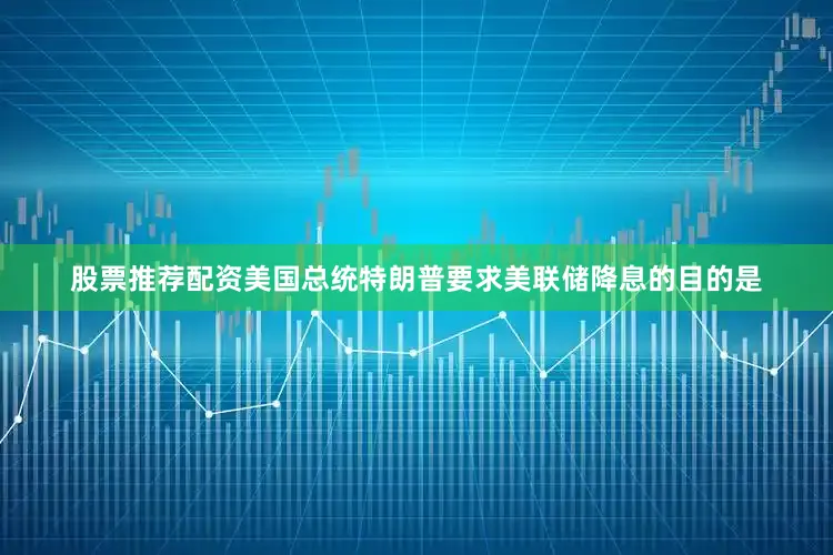 股票推荐配资美国总统特朗普要求美联储降息的目的是