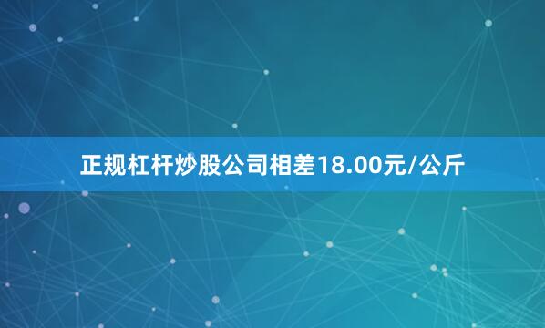 正规杠杆炒股公司相差18.00元/公斤