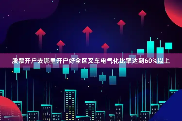 股票开户去哪里开户好全区叉车电气化比率达到60%以上