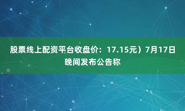股票线上配资平台收盘价：17.15元）7月17日晚间发布公告称