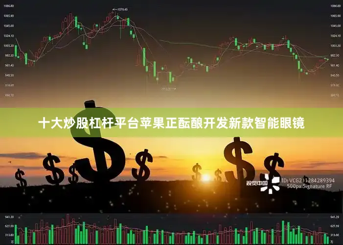 十大炒股杠杆平台苹果正酝酿开发新款智能眼镜