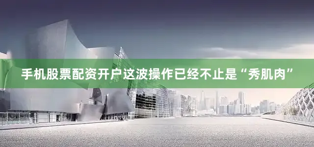 手机股票配资开户这波操作已经不止是“秀肌肉”