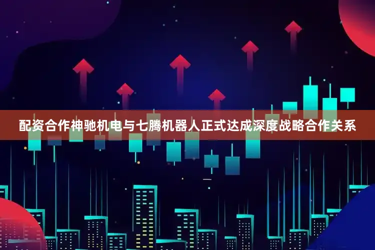 配资合作神驰机电与七腾机器人正式达成深度战略合作关系