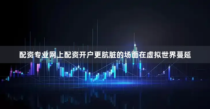 配资专业网上配资开户更肮脏的场面在虚拟世界蔓延