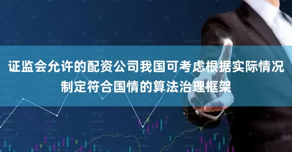 证监会允许的配资公司我国可考虑根据实际情况制定符合国情的算法治理框架