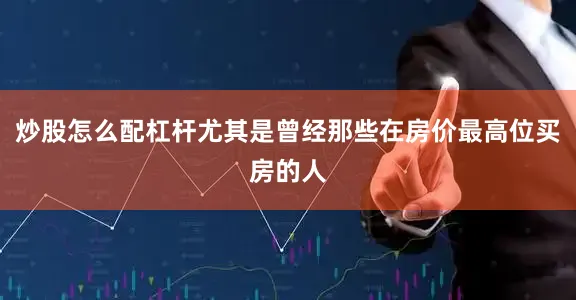 炒股怎么配杠杆尤其是曾经那些在房价最高位买房的人
