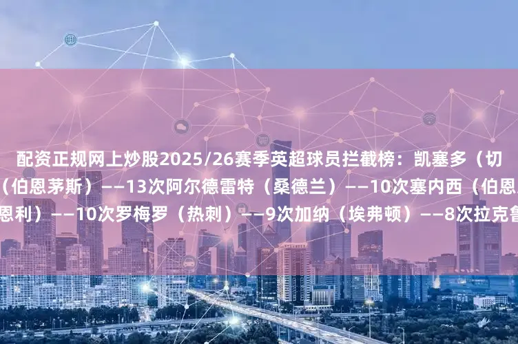 配资正规网上炒股2025/26赛季英超球员拦截榜：凯塞多（切尔西）——15次泰勒-亚当斯（伯恩茅斯）——13次阿尔德雷特（桑德兰）——10次塞内西（伯恩茅斯）——10次哈特曼（伯恩利）——10次罗梅罗（热刺）——9次加纳（埃弗顿）——8次拉克鲁瓦（水晶宫）——8次维尔特曼（布莱顿）——7次穆里略（诺丁汉森林）——7次
