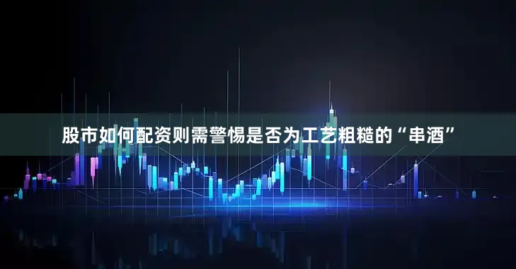 股市如何配资则需警惕是否为工艺粗糙的“串酒”